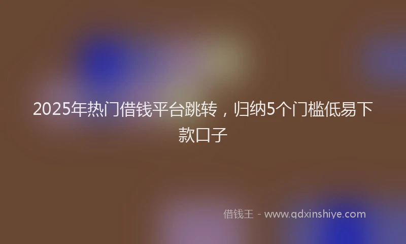 2025年热门借钱平台跳转，归纳5个门槛低易下款口子