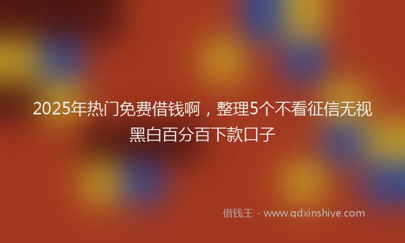 2025年热门免费借钱啊，整理5个不看征信无视黑白百分百下款口子