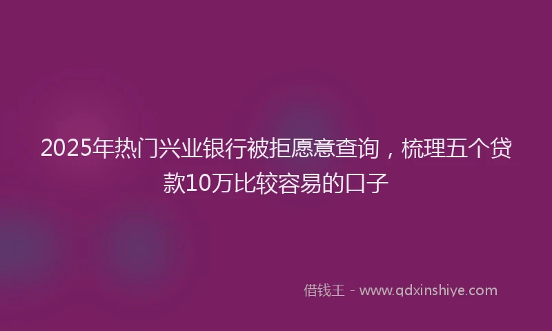 2025年热门兴业银行被拒愿意查询，梳理五个贷款10万比较容易的口子