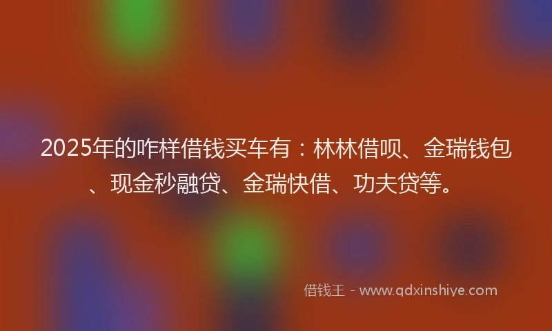 2025年的咋样借钱买车有：林林借呗、金瑞钱包、现金秒融贷、金瑞快借、功夫贷等。