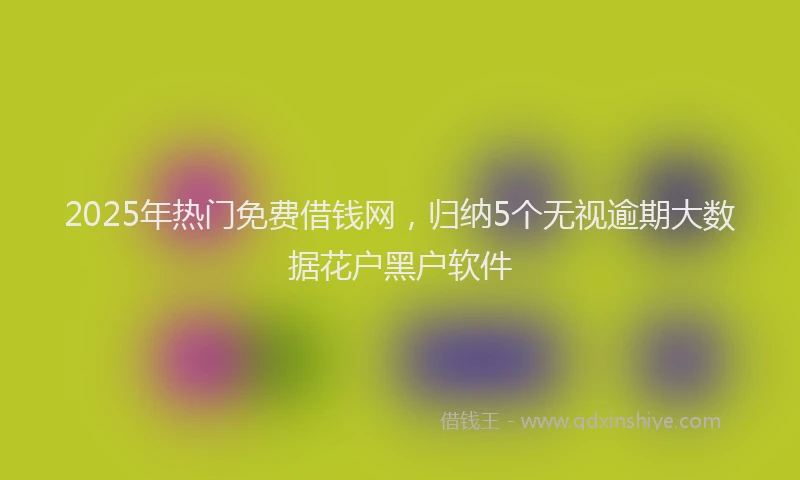 2025年热门免费借钱网，归纳5个无视逾期大数据花户黑户软件