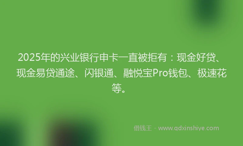 2025年的兴业银行申卡一直被拒有：现金好贷、现金易贷通途、闪银通、融悦宝Pro钱包、极速花等。