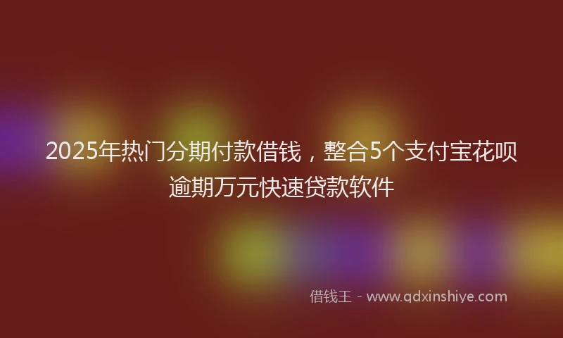 2025年热门分期付款借钱，整合5个支付宝花呗逾期万元快速贷款软件