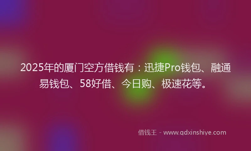 2025年的厦门空方借钱有：迅捷Pro钱包、融通易钱包、58好借、今日购、极速花等。