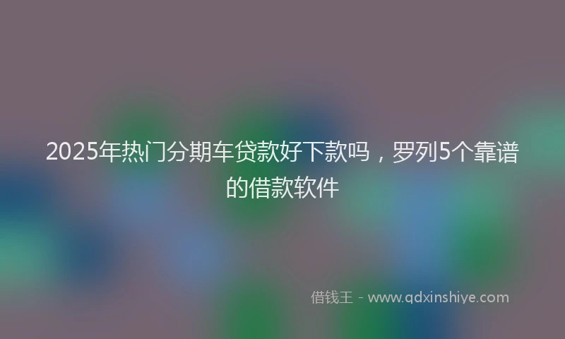 2025年热门分期车贷款好下款吗，罗列5个靠谱的借款软件