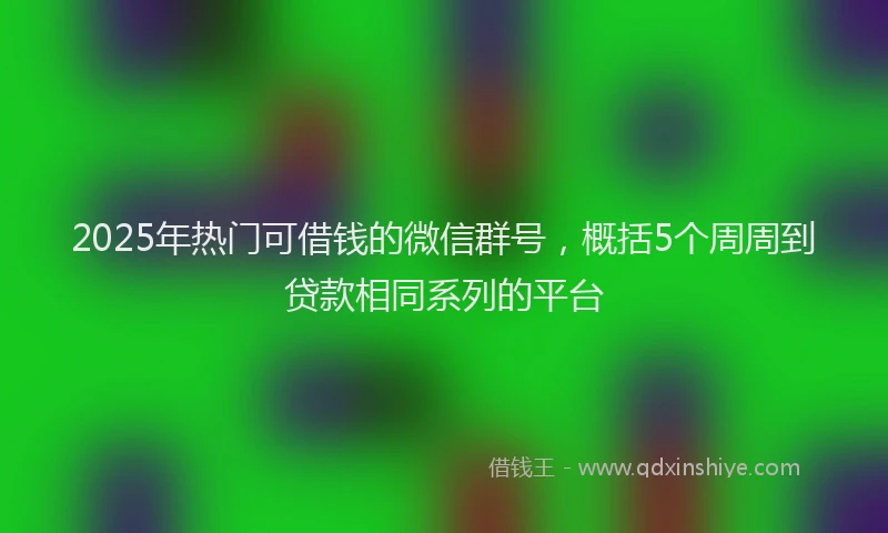 2025年热门可借钱的微信群号，概括5个周周到贷款相同系列的平台