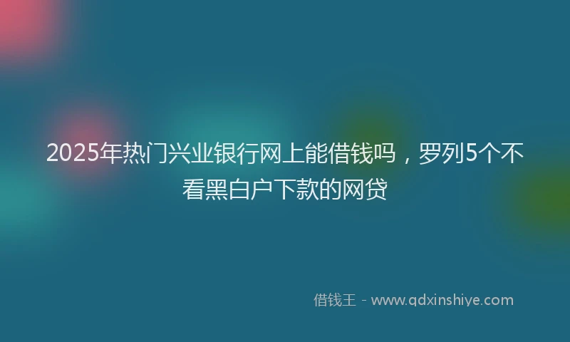 2025年热门兴业银行网上能借钱吗，罗列5个不看黑白户下款的网贷