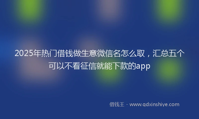 2025年热门借钱做生意微信名怎么取，汇总五个可以不看征信就能下款的app