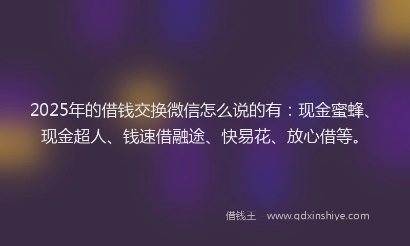 2025年的借钱交换微信怎么说的有：现金蜜蜂、现金超人、钱速借融途、快易花、放心借等。