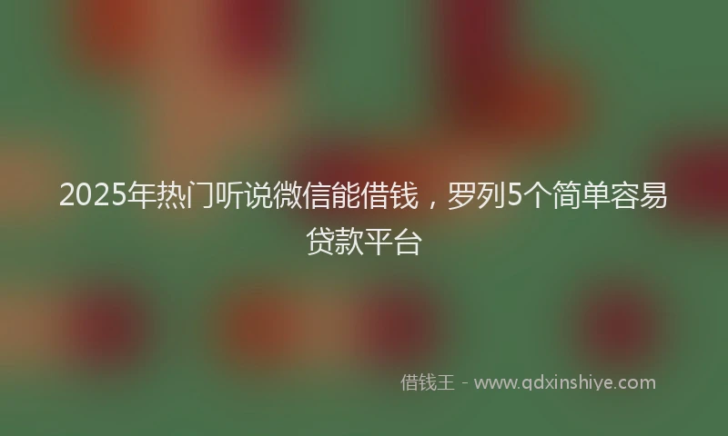 2025年热门听说微信能借钱，罗列5个简单容易贷款平台