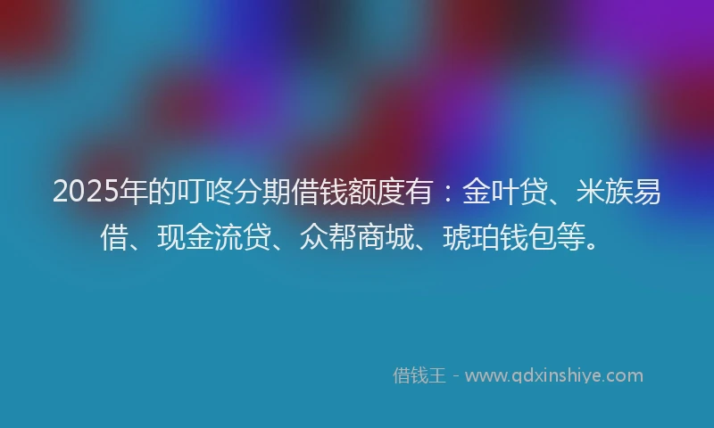 2025年的叮咚分期借钱额度有：金叶贷、米族易借、现金流贷、众帮商城、琥珀钱包等。