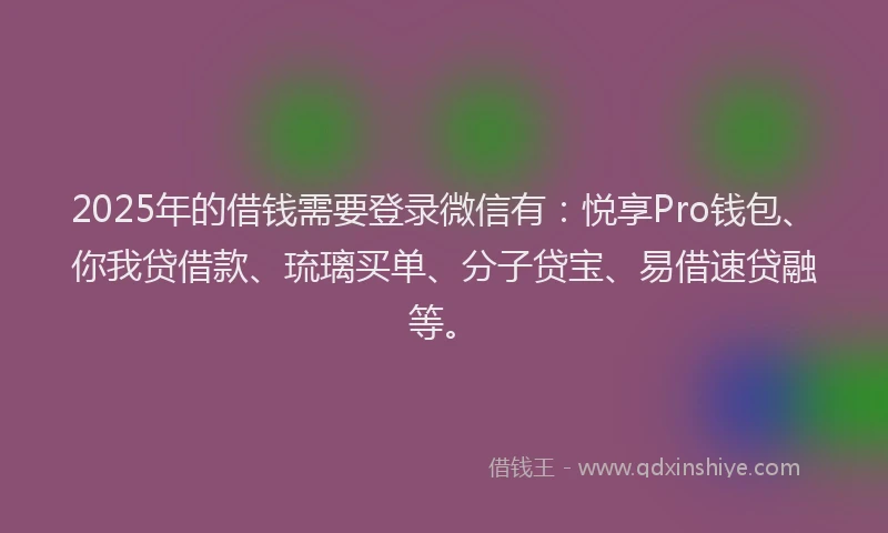 2025年的借钱需要登录微信有：悦享Pro钱包、你我贷借款、琉璃买单、分子贷宝、易借速贷融等。