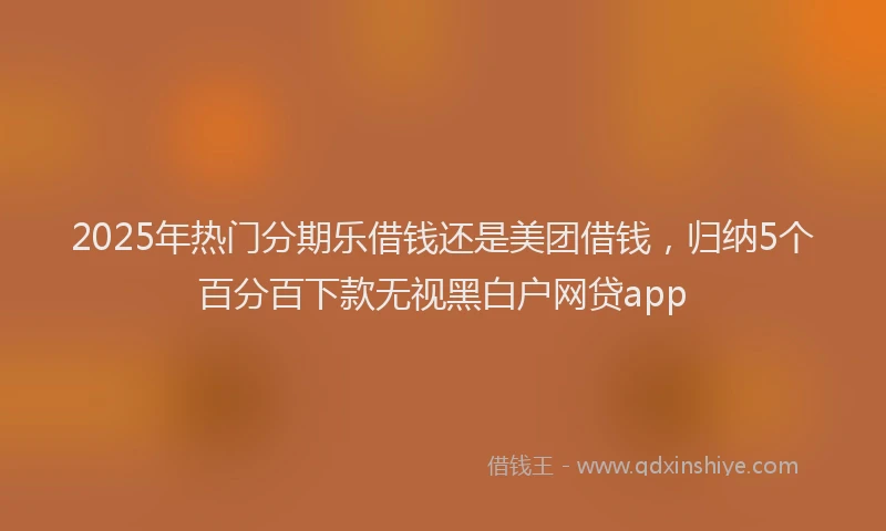 2025年热门分期乐借钱还是美团借钱，归纳5个百分百下款无视黑白户网贷app