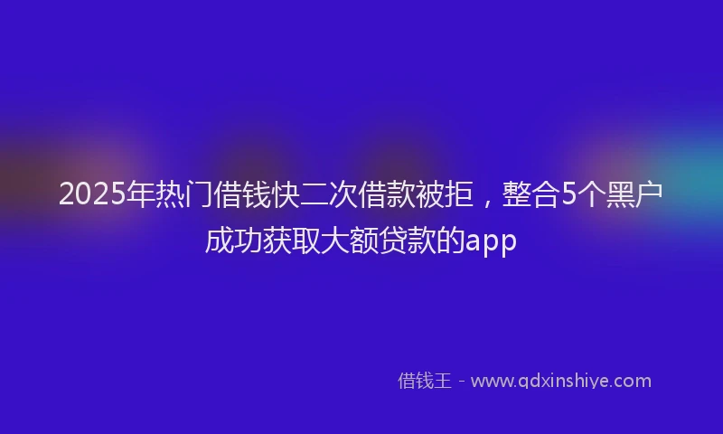 2025年热门借钱快二次借款被拒，整合5个黑户成功获取大额贷款的app