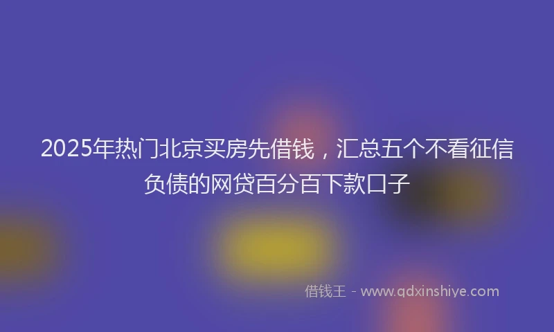 2025年热门北京买房先借钱，汇总五个不看征信负债的网贷百分百下款口子