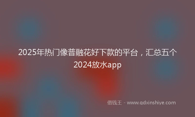 2025年热门像普融花好下款的平台，汇总五个2024放水app