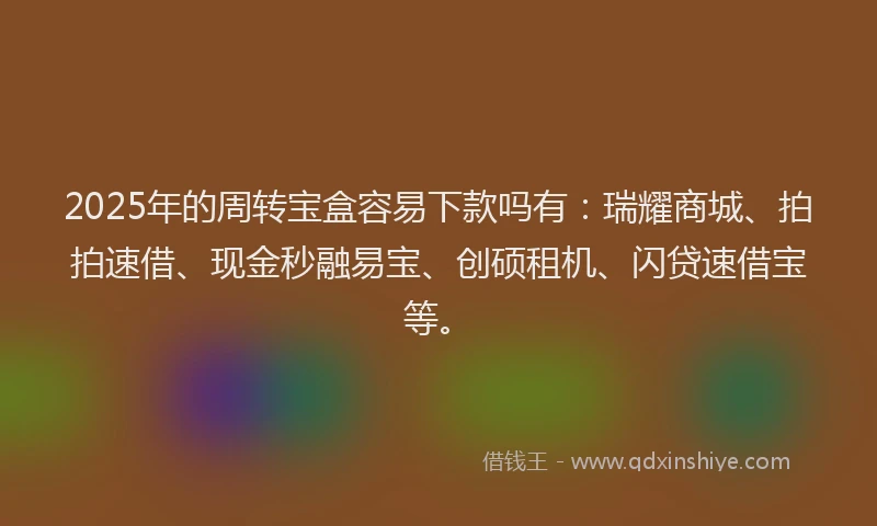 2025年的周转宝盒容易下款吗有：瑞耀商城、拍拍速借、现金秒融易宝、创硕租机、闪贷速借宝等。