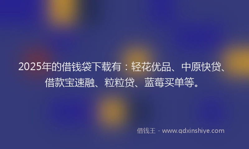 2025年的借钱袋下载有：轻花优品、中原快贷、借款宝速融、粒粒贷、蓝莓买单等。