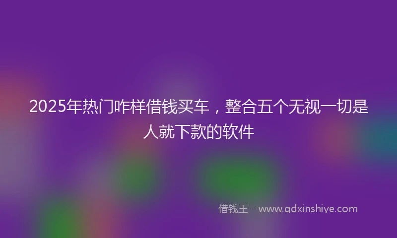 2025年热门咋样借钱买车，整合五个无视一切是人就下款的软件
