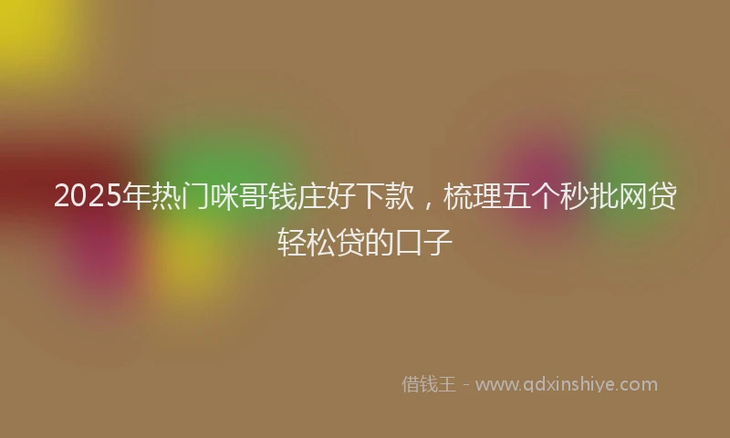 2025年热门咪哥钱庄好下款，梳理五个秒批网贷轻松贷的口子