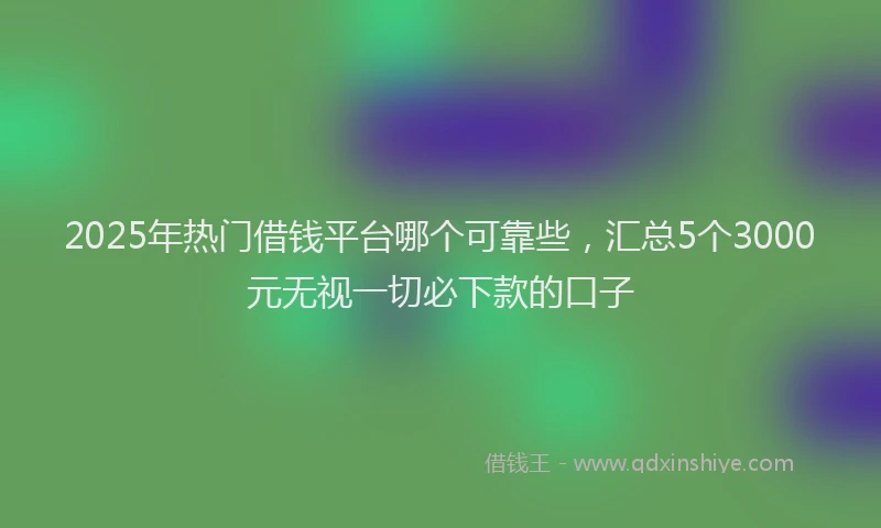 2025年热门借钱平台哪个可靠些，汇总5个3000元无视一切必下款的口子