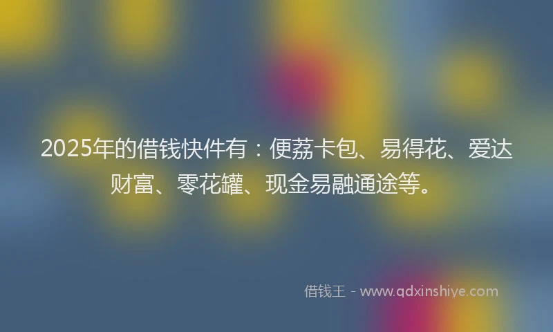 2025年的借钱快件有：便荔卡包、易得花、爱达财富、零花罐、现金易融通途等。