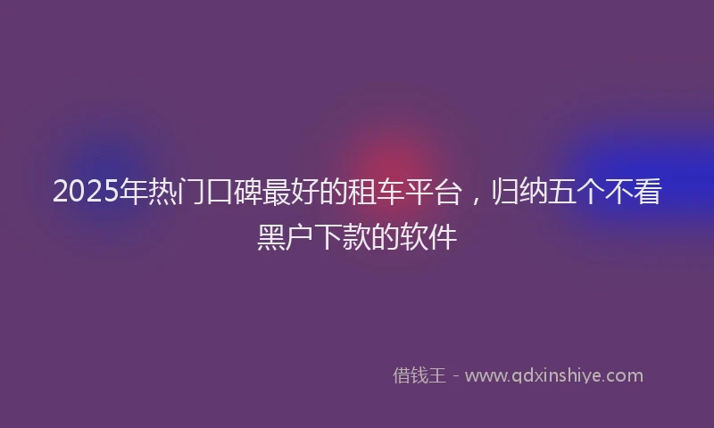 2025年热门口碑最好的租车平台，归纳五个不看黑户下款的软件