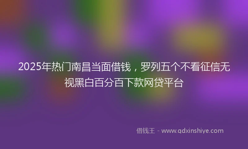 2025年热门南昌当面借钱,罗列五个不看征信无视黑白百分百下款网贷平台