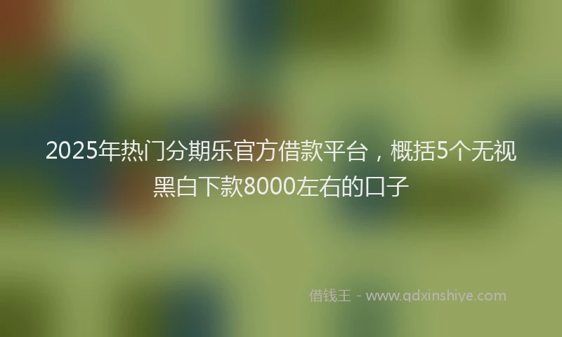 2025年热门分期乐官方借款平台，概括5个无视黑白下款8000左右的口子