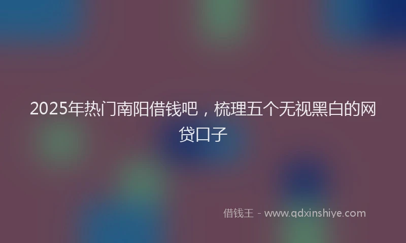 2025年热门南阳借钱吧，梳理五个无视黑白的网贷口子