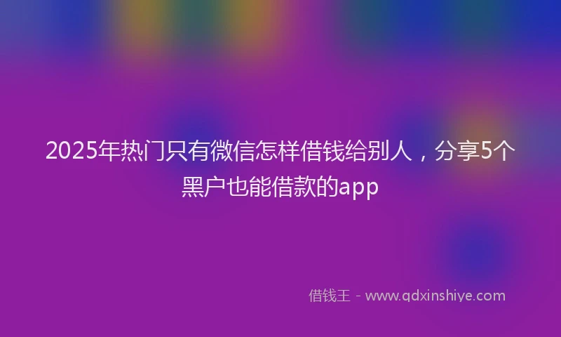 2025年热门只有微信怎样借钱给别人，分享5个黑户也能借款的app