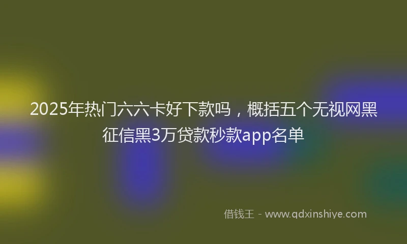 2025年热门六六卡好下款吗，概括五个无视网黑征信黑3万贷款秒款app名单