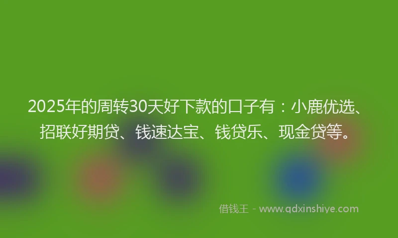 2025年的周转30天好下款的口子有：小鹿优选、招联好期贷、钱速达宝、钱贷乐、现金贷等。