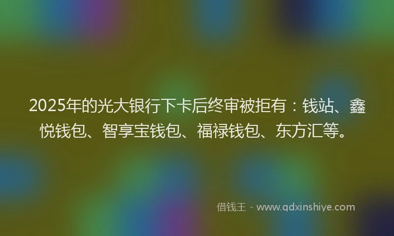 2025年的光大银行下卡后终审被拒有：钱站、鑫悦钱包、智享宝钱包、福禄钱包、东方汇等。
