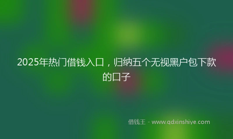 2025年热门借钱入口，归纳五个无视黑户包下款的口子