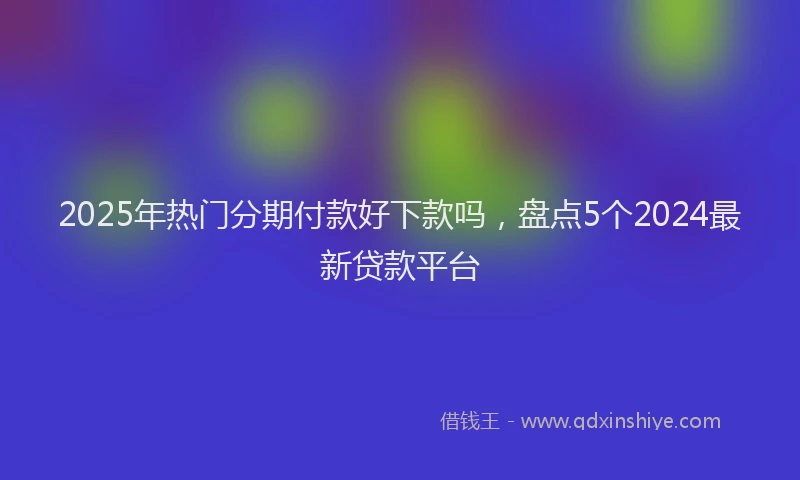 2025年热门分期付款好下款吗，盘点5个2024最新贷款平台