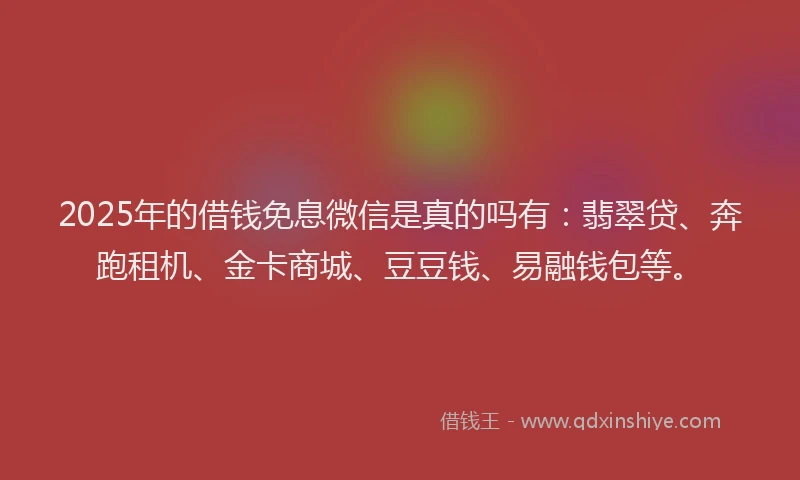 2025年的借钱免息微信是真的吗有：翡翠贷、奔跑租机、金卡商城、豆豆钱、易融钱包等。