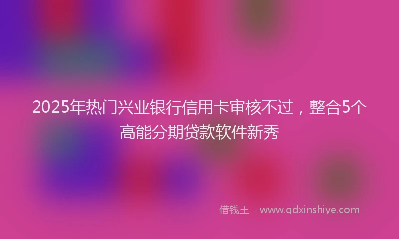 2025年热门兴业银行信用卡审核不过，整合5个高能分期贷款软件新秀