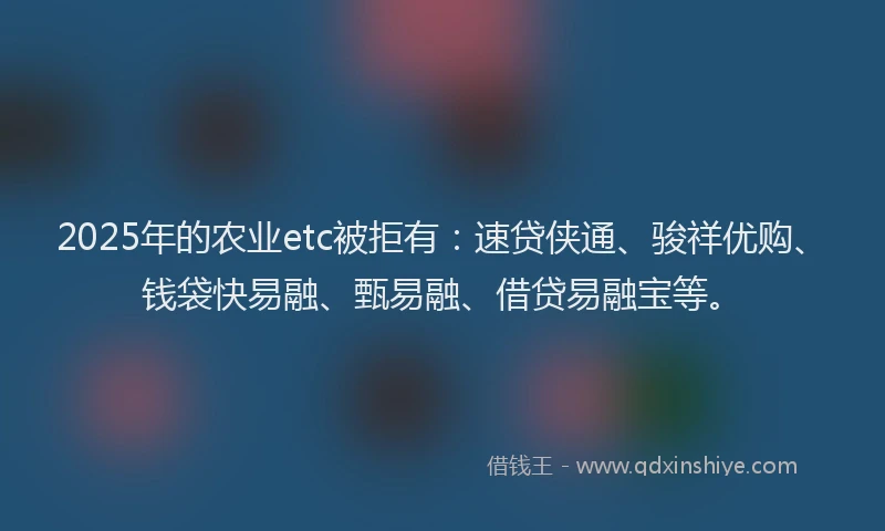 2025年的农业etc被拒有：速贷侠通、骏祥优购、钱袋快易融、甄易融、借贷易融宝等。
