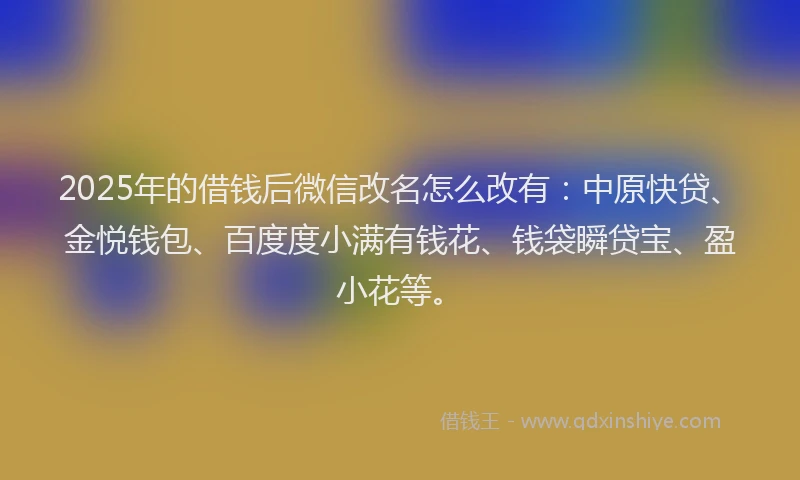 2025年的借钱后微信改名怎么改有：中原快贷、金悦钱包、百度度小满有钱花、钱袋瞬贷宝、盈小花等。