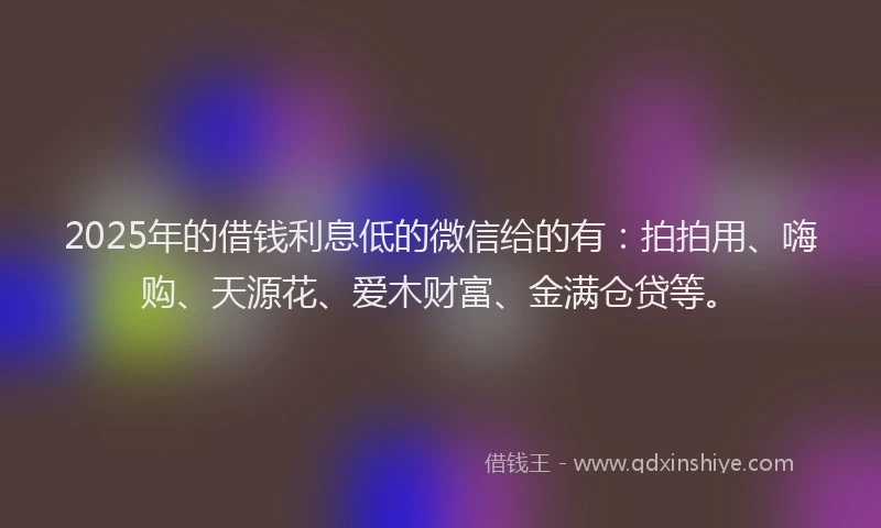 2025年的借钱利息低的微信给的有：拍拍用、嗨购、天源花、爱木财富、金满仓贷等。
