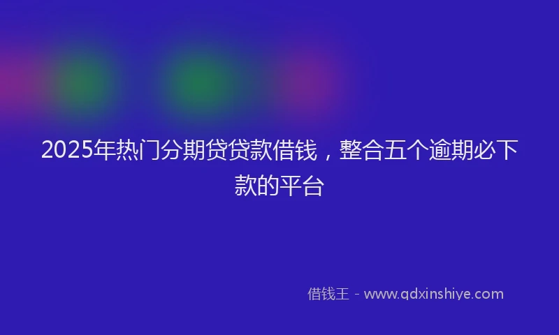 2025年热门分期贷贷款借钱，整合五个逾期必下款的平台