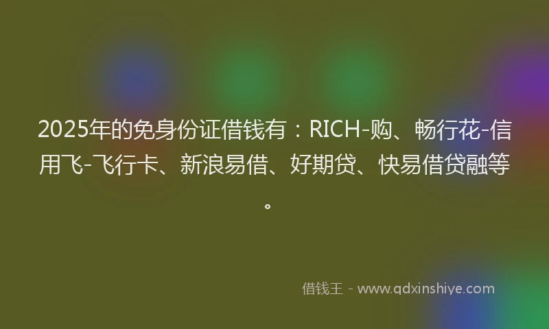 2025年的免身份证借钱有：RICH-购、畅行花-信用飞-飞行卡、新浪易借、好期贷、快易借贷融等。