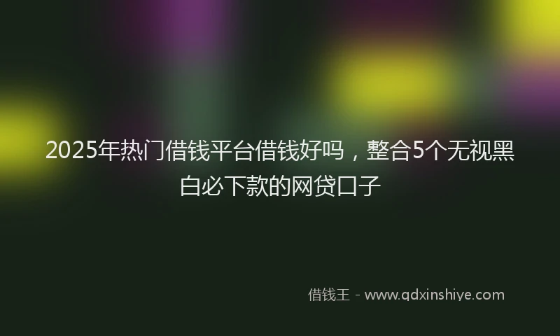 2025年热门借钱平台借钱好吗，整合5个无视黑白必下款的网贷口子