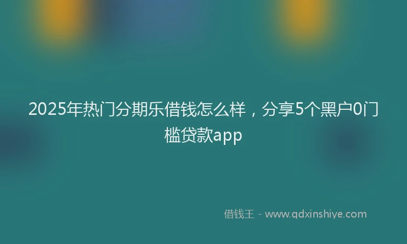 2025年热门分期乐借钱怎么样，分享5个黑户0门槛贷款app