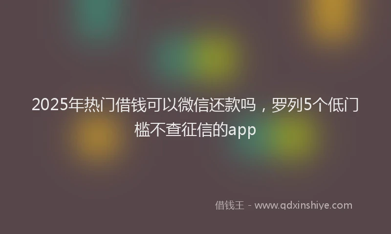 2025年热门借钱可以微信还款吗，罗列5个低门槛不查征信的app