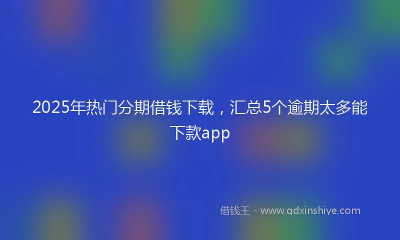 2025年热门分期借钱下载，汇总5个逾期太多能下款app