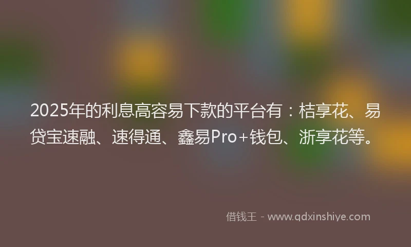 2025年的利息高容易下款的平台有：桔享花、易贷宝速融、速得通、鑫易Pro+钱包、浙享花等。