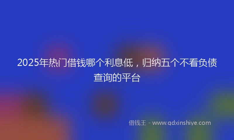 2025年热门借钱哪个利息低，归纳五个不看负债查询的平台