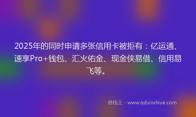 2025年的同时申请多张信用卡被拒有：亿运通、速享Pro+钱包、汇火佑金、现金侠易借、信用易飞等。